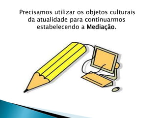 Precisamos utilizar os objetos culturais 
da atualidade para continuarmos 
estabelecendo a Mediação. 
 