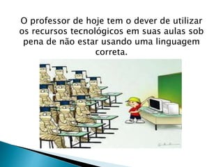 O professor de hoje tem o dever de utilizar 
os recursos tecnológicos em suas aulas sob 
pena de não estar usando uma linguagem 
correta. 
 