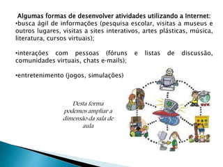 Algumas formas de desenvolver atividades utilizando a Internet: 
•busca ágil de informações (pesquisa escolar, visitas a museus e 
outros lugares, visitas a sites interativos, artes plásticas, música, 
literatura, cursos virtuais); 
•interações com pessoas (fóruns e listas de discussão, 
comunidades virtuais, chats e‐mails); 
•entretenimento (jogos, simulações). 
Desta forma 
podemos ampliar a 
dimensão da sala de 
aula 
 