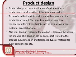 Product design
• Product design is conceptualization of an idea about a
product and transformation of the idea into a reality.
• To transform the idea into reality a specification about the
product is prepared. This specification is prepared by
considering different constraints such as production process,
customer expectation, etc.
• Also final decision regarding the product is taken on the basis of
the analysis. This decision can be any aspect related to the
product, e.g. dimension and tolerances, type of material for
every components, etc.
25
 