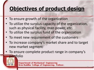 Objectives of product design
• To ensure growth of the organization
• To utilize the surplus capacity of the organization,
such as physical facility, man power, etc.
• To utilize the surplus fund of the organization
• To meet new requirement of the customers
• To increase company’s market share and to target
new market segment
• To ensure complete product range in company’s
portfolio
27
 