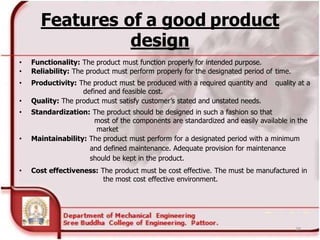 Features of a good product
design
• Functionality: The product must function properly for intended purpose.
• Reliability: The product must perform properly for the designated period of time.
• Productivity: The product must be produced with a required quantity and quality at a
defined and feasible cost.
• Quality: The product must satisfy customer’s stated and unstated needs.
• Standardization: The product should be designed in such a fashion so that
most of the components are standardized and easily available in the
market
• Maintainability: The product must perform for a designated period with a minimum
and defined maintenance. Adequate provision for maintenance
should be kept in the product.
• Cost effectiveness: The product must be cost effective. The must be manufactured in
the most cost effective environment.
28
 