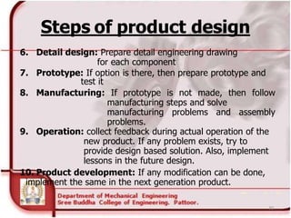 Steps of product design
6. Detail design: Prepare detail engineering drawing
for each component
7. Prototype: If option is there, then prepare prototype and
test it
8. Manufacturing: If prototype is not made, then follow
manufacturing steps and solve
manufacturing problems and assembly
problems.
9. Operation: collect feedback during actual operation of the
new product. If any problem exists, try to
provide design based solution. Also, implement
lessons in the future design.
10. Product development: If any modification can be done,
implement the same in the next generation product.
30
 