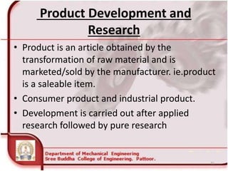 Product Development and
Research
• Product is an article obtained by the
transformation of raw material and is
marketed/sold by the manufacturer. ie.product
is a saleable item.
• Consumer product and industrial product.
• Development is carried out after applied
research followed by pure research
31
 