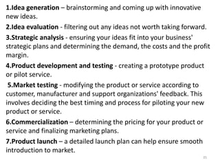 1.Idea generation – brainstorming and coming up with innovative
new ideas.
2.Idea evaluation - filtering out any ideas not worth taking forward.
3.Strategic analysis - ensuring your ideas fit into your business'
strategic plans and determining the demand, the costs and the profit
margin.
4.Product development and testing - creating a prototype product
or pilot service.
5.Market testing - modifying the product or service according to
customer, manufacturer and support organizations' feedback. This
involves deciding the best timing and process for piloting your new
product or service.
6.Commercialization – determining the pricing for your product or
service and finalizing marketing plans.
7.Product launch – a detailed launch plan can help ensure smooth
introduction to market.
35
 