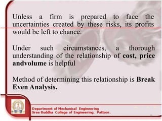 Unless a firm is prepared to face the
uncertainties created by these risks, its profits
would be left to chance.
Under such circumstances, a thorough
understanding of the relationship of cost, price
andvolume is helpful
Method of determining this relationship is Break
Even Analysis.
39
 