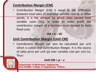 Contribution Margin (CM)
• Contribution Margin (CM) is equal to the difference
between total sales (S) and total variable cost or, in other
words, it is the amount by which sales exceed total
variable costs (VC). In order to make profit the
contribution margin of a business must exceed its total
fixed costs.
CM = S − VC
Unit Contribution Margin (Unit CM)
• Contribution Margin can also be calculated per unit
which is called Unit Contribution Margin. It is the excess
of sales price per unit (p) over variable cost per unit (v).
Thus:
Unit CM = p − v
 