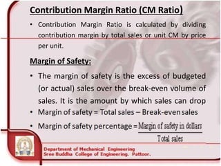 Contribution Margin Ratio (CM Ratio)
• Contribution Margin Ratio is calculated by dividing
contribution margin by total sales or unit CM by price
per unit.
Margin of Safety:
• The margin of safety is the excess of budgeted
(or actual) sales over the break-even volume of
sales. It is the amount by which sales can drop
before losses begin to be incurred.
 