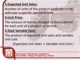 3.Expected Unit Sales:
Number of units of the product projected to be
sold over a specific period of time
4.Unit Price:
The amount of money charged to the customer
for each unit of a product or service.
5.Total Variable Cost:
The product of expected unit sales and variable
unit cost.
(Expected Unit Sales x Variable Unit Cost )
46
 