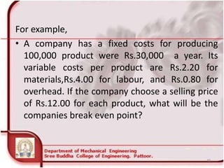 For example,
• A company has a fixed costs for producing
100,000 product were Rs.30,000 a year. Its
variable costs per product are Rs.2.20 for
materials,Rs.4.00 for labour, and Rs.0.80 for
overhead. If the company choose a selling price
of Rs.12.00 for each product, what will be the
companies break even point?
49
 