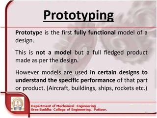 Prototyping
Prototype is the first fully functional model of a
design.
This is not a model but a full fledged product
made as per the design.
However models are used in certain designs to
understand the specific performance of that part
or product. (Aircraft, buildings, ships, rockets etc.)
51
 