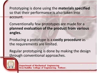 Prototyping is done using the materials specified
so that their performance is also taken into
account.
Conventionally few prototypes are made for a
planned evaluation of the product from various
angles.
Producing a prototype is a costly procedure as
the requirements are limited.
Regular prototyping is done by making the design
through conventional approaches.
52
 