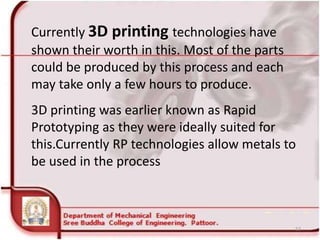 Currently 3D printing technologies have
shown their worth in this. Most of the parts
could be produced by this process and each
may take only a few hours to produce.
3D printing was earlier known as Rapid
Prototyping as they were ideally suited for
this.Currently RP technologies allow metals to
be used in the process
53
 