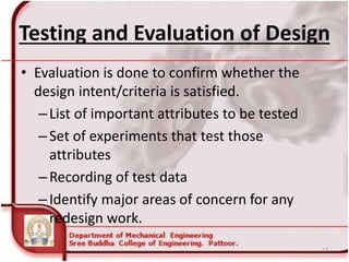 Testing and Evaluation of Design
• Evaluation is done to confirm whether the
design intent/criteria is satisfied.
–List of important attributes to be tested
–Set of experiments that test those
attributes
–Recording of test data
–Identify major areas of concern for any
redesign work.
57
 