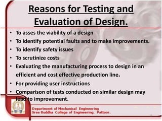 Reasons for Testing and
Evaluation of Design.
• To asses the viability of a design
• To identify potential faults and to make improvements.
• To identify safety issues
• To scrutinize costs
• Evaluating the manufacturing process to design in an
efficient and cost effective production line.
• For providing user instructions
• Comparison of tests conducted on similar design may
lead to improvement.
58
 