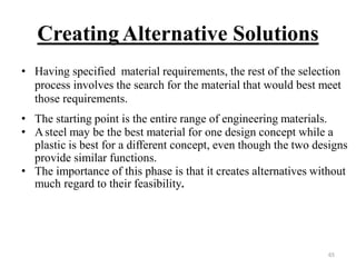 CreatingAlternative Solutions
• Having specified material requirements, the rest of the selection
process involves the search for the material that would best meet
those requirements.
• The starting point is the entire range of engineering materials.
• Asteel may be the best material for one design concept while a
plastic is best for a different concept, even though the two designs
provide similar functions.
• The importance of this phase is that it creates alternatives without
much regard to their feasibility.
65
 