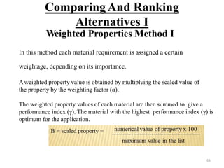 Comparing And Ranking
Alternatives I
Weighted Properties Method I
In this method each material requirement is assigned a certain
weightage, depending on its importance.
Aweighted property value is obtained by multiplying the scaled value of
the property by the weighting factor (α).
The weighted property values of each material are then summed to give a
performance index (γ). The material with the highest performance index (γ) is
optimum for the application.
66
 
