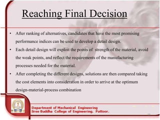 Reaching Final Decision
• After ranking of alternatives, candidates that have the most promising
performance indices can be used to develop a detail design.
• Each detail design will exploit the points of strength of the material, avoid
the weak points, and reflect the requirements of the manufacturing
processes needed for the material.
• After completing the different designs, solutions are then compared taking
the cost elements into consideration in order to arrive at the optimum
design-material-process combination
68
 