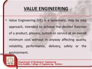 VALUE ENGINEERING
• Value Engineering (VE) is a systematic, step by step
approach, intended to achieve the desired function
of a product, process, system or service at an overall
minimum cost without in anyway affecting quality,
reliability, performance, delivery, safety or the
environment.
 