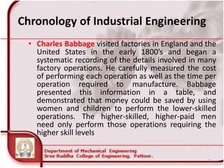 Chronology of Industrial Engineering
• Charles Babbage visited factories in England and the
United States in the early 1800’s and began a
systematic recording of the details involved in many
factory operations. He carefully measured the cost
of performing each operation as well as the time per
operation required to manufacture. Babbage
presented this information in a table, and
demonstrated that money could be saved by using
women and children to perform the lower-skilled
operations. The higher-skilled, higher-paid men
need only perform those operations requiring the
higher skill levels
8
 