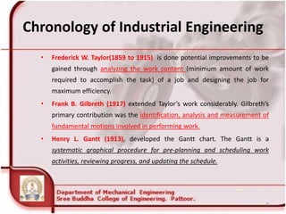 Chronology of Industrial Engineering
• Frederick W. Taylor(1859 to 1915) is done potential improvements to be
gained through analyzing the work content (minimum amount of work
required to accomplish the task) of a job and designing the job for
maximum efficiency.
• Frank B. Gilbreth (1917) extended Taylor’s work considerably. Gilbreth’s
primary contribution was the identification, analysis and measurement of
fundamental motions involved in performing work.
• Henry L. Gantt (1913), developed the Gantt chart. The Gantt is a
systematic graphical procedure for pre-planning and scheduling work
activities, reviewing progress, and updating the schedule.
9
 