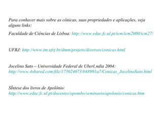 Para conhecer mais sobre as cônicas, suas propriedades e aplicações, veja alguns links: Faculdade de Ciências de Lisboa:  http://www.educ.fc.ul.pt/icm/icm2000/icm27/ UFRJ:  http://www.im.ufrj.br/dmm/projeto/diversos/conicas.html Jocelino Sato – Universidade Federal de Uberlândia 2004:  http://www.4shared.com/file/175024073/b88991a7/Conicas_JocelinoSato.html Síntese dos livros de Apolônio:  http://www.educ.fc.ul.pt/docentes/opombo/seminario/apolonio/conicas.htm 