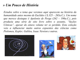 » Um Pouco de História Estudos sobre o tema que veremos aqui aparecem na história da humanidade antes mesmo de Euclides (  325 – 265a.C.). Um nome que merece destaque é Apolonio de Perga (262 – 190a.C.), pois produziu uma série de oito livro sobre o assunto, “Seções Cônicas”, apesar do oitavo volume ter se perdido. Esta coleção veio a influenciar muito outros expoentes das ciências como Ptolomeu, Kepler, Galileu, Isaac Newton e outros. 