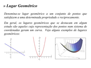 » Lugar Geométrico Denomina-se lugar geométrico a um conjunto de pontos que satisfazem a uma determinada propriedade e reciprocamente. Em geral, os lugares geométricos que se destacam em algum estudo são aqueles cuja representação dos pontos num sistema de coordenadas geram um curva.  Veja alguns exemplos de lugares geométricos: 