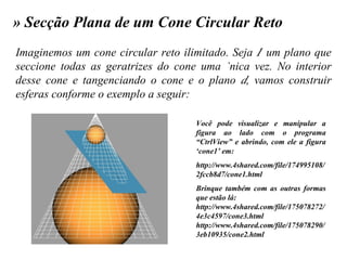 » Secção Plana de um Cone Circular Reto Imaginemos um cone circular reto ilimitado. Seja    um plano que seccione todas as geratrizes do cone uma única vez. No interior desse cone e tangenciando o cone e o plano   , vamos construir esferas conforme o exemplo a seguir: Você pode visualizar e manipular a figura ao lado com o programa “CtrlView” e abrindo, com ele a figura ‘cone1’ em: http://www.4shared.com/file/174995108/2fccb8d7/cone1.html Brinque também com as outras formas que estão lá: http://www.4shared.com/file/175078272/4e3c4597/cone3.html http://www.4shared.com/file/175078290/3eb10935/cone2.html 