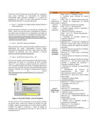 CASOS                         MINI-CASOS
O primeiro caso foi extraído de um site de notícias; o segundo de                      Mini - caso 1.1 – Toneladas a venda
uma revista eletrônica da Universidade de Campinas                                     - Comércio, preço, consumo do minério
(UNICAMP) sobre alimentos irradiados, e o terceiro do                                  Torianita
programa da TV Globo. Os casos estão presentes no menu                   Caso 1 –      Mini – caso 1.2 – Radioatividade comprovada
RECURSOS (FIGURA 3) e são descritos abaixo:                           Traficantes do   - Método de comprovação de material
                                                                      Amapá vendem     radioativo
     Caso 1 – Traficantes do Amapá vendem material radioativo           material      - Equipamento utilizados para medição
      obtido ilegalmente.                                               radioativo     Mini – caso 1.3 – Risco de câncer
                                                                          obtido       - Doenças geradas, devido à exposição a
Notícia retirada do site Portal G1, site de notícias vinculada a TV    ilegalmente     materiais radioativos
Globo – Brasil. Este caso fala sobre o contrabando de Torianita,                       - Manuseio de materiais radioativos
um minério que tem urânio em sua composição e este pode ser                            Mini – caso 1.4 – Destino Desconhecido /
utilizado em usinas nucleares e na produção de bombas atômicas                         Urânio sem controle
(http://www.globoamazonia.com/Amazonia/0,,MUL1329170-16052,00-                         - Finalidades de utilização maléfica de
TRAFICANTES+DO+AMAPA+VENDEM+MATERIAL+RADIOATIVO                                        compostos radioativos
+OBTIDO+ILEGALMENTE.html).                                                             - Arsenal nuclear
                                                                                       Mini-caso 2.1 – O que faz a radiação no
     Caso 2 - Nutriweb: Alimentos Irradiados.                                         alimento? / Efeitos sobre o sabor, cor e textura
                                                                                       - Processo químico de radiação de alimentos,
Revista eletrônica sobre nutrição destinada ao público em geral e                      aplicações
profissionais de saúde. Apresentando diversos artigos                   Caso 2 –       - Tipos de alimentos que podem ser irradiados
relacionados à alimentação, bem-estar e saúde, dentre eles sobre       Nutriweb –      - Propriedades organolépticas
irradiação de alimentos, com suas aplicações e técnicas                Alimentos       Mini-caso 2.2 – Efeitos sobre a constituição
(http://www.nutriweb.org.br/n0202/irradiados.htm).                     Irradiados      dos alimentos
                                                                                       - Processo químico de radiação de alimentos,
     Caso 3 – Linha Direta Justiça: Césio – 137.                                      aplicações
                                                                                       - Finalidade de utilização benéfica da radiação
Este caso foi retirado a partir do programa Linha Direta Justiça,                      Mini-caso 2.3 – Por que tantos países têm
exibido pela TV Globo em 9 de agosto de 2007, intitulado                               utilizado a irradiação dos alimentos? /
„Césio-137‟, que simulava o acidente ocorrido em setembro de                           Alimentos irradiados no Brasil
1987, na cidade de Goiânia-GO - Brasil. O programa apresentava                         - Benefícios da utilização da radioatividade
casos reais que já tinham sido ditos como encerrados pela justiça                      nos alimentos
brasileira, contando com comentários complementares durante a                          -     Retardamento       no    processo       de
exibição                          do                        mesmo                      amadurecimento;         não       ação        de
(http://memoriaglobo.globo.com/Memoriaglobo/0,27723,GYN0-5273-                         microorganismos, insetos e roedores
237676,00.html).                                                                       Mini-caso 2.4 – Quais são as doses seguras
                                                                                       para a saúde?
                                                                                       - Medições de radioatividade
                                                                                       - Escala de mediação
                                                                                       Mini-caso 3.1 – O que é o Césio 137?
                                                                                       - Explicações sobre césio-137
                                                                                       - Aplicações
                                                                                       - Riscos de uso
                                                                        Caso 3 –       Mini-caso 3.2 – Contaminação
                                                                      Linha Direta:    - Consequências da exposição ao césio
                                                                       Césio – 137     - Reações no corpo
                                                                                       - Meio de contaminação (direta/indireta)
                                                                                       Mini-caso 3.3 – Equipamentos/Detecção da
                                                                                       radioatividade
      Figura 3. Menu RECURSOS: casos da FlexQuest                                      - Equipamento utilizado
                                                                                       - Descaso com a população quando o
O vídeo do Césio-137 foi encontrado no site do youtube, dividido                       equipamento era desligado
em quatro partes, sendo estes editados em apenas um vídeo                              Mini-caso 3.4 – Lixo radioativo
(CASO), e depois desconstruídos em 4 vídeos temáticos (MINI-                           - Onde foi enterrado o lixo
CASOS). Na figura 4, verifica-se o layout da página da                                 - Forma de descarte do lixo radioativo
FlexQuest com visualização do mini-caso 3.1 que se refere ao
elemento césio-137.
 