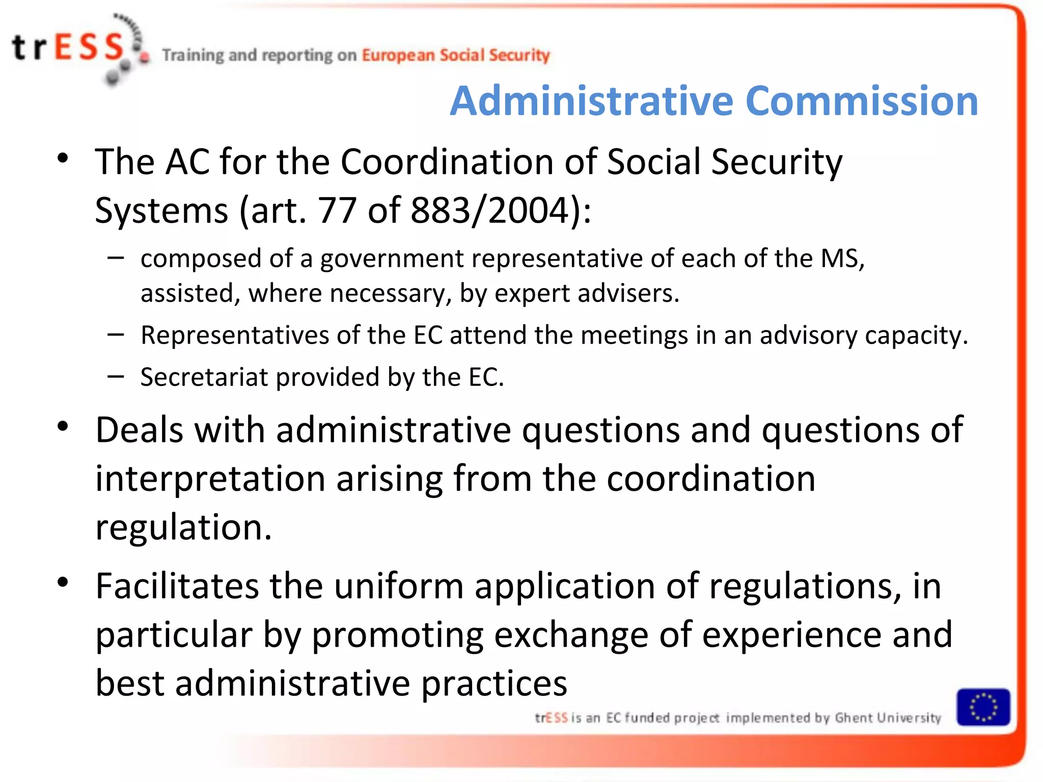 Administrative Commission
• The AC for the Coordination of Social Security
  Systems (art. 77 of 883/2004):
   – composed of a government representative of each of the MS,
     assisted, where necessary, by expert advisers.
   – Representatives of the EC attend the meetings in an advisory capacity.
   – Secretariat provided by the EC.
• Deals with administrative questions and questions of
  interpretation arising from the coordination
  regulation.
• Facilitates the uniform application of regulations, in
  particular by promoting exchange of experience and
  best administrative practices
 