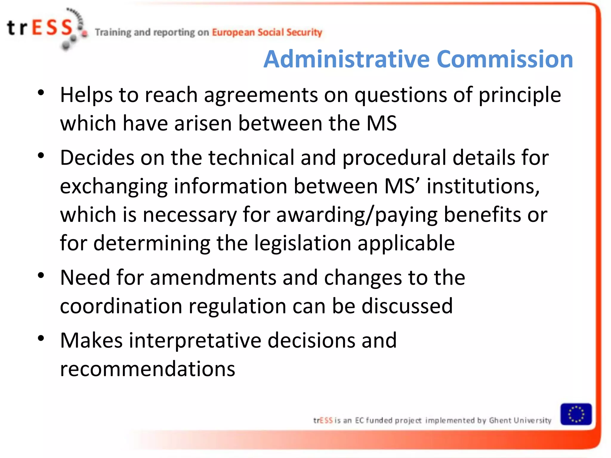 Administrative Commission
• Helps to reach agreements on questions of principle
  which have arisen between the MS
• Decides on the technical and procedural details for
  exchanging information between MS’ institutions,
  which is necessary for awarding/paying benefits or
  for determining the legislation applicable
• Need for amendments and changes to the
  coordination regulation can be discussed
• Makes interpretative decisions and
  recommendations
 