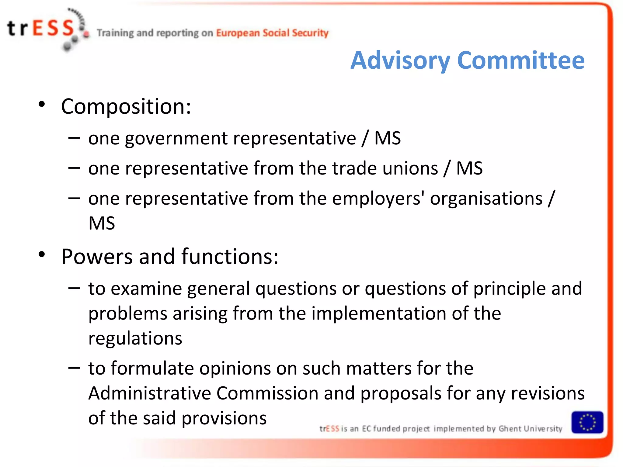 Advisory Committee
• Composition:
  – one government representative / MS
  – one representative from the trade unions / MS
  – one representative from the employers' organisations /
    MS
• Powers and functions:
  – to examine general questions or questions of principle and
    problems arising from the implementation of the
    regulations
  – to formulate opinions on such matters for the
    Administrative Commission and proposals for any revisions
    of the said provisions
 