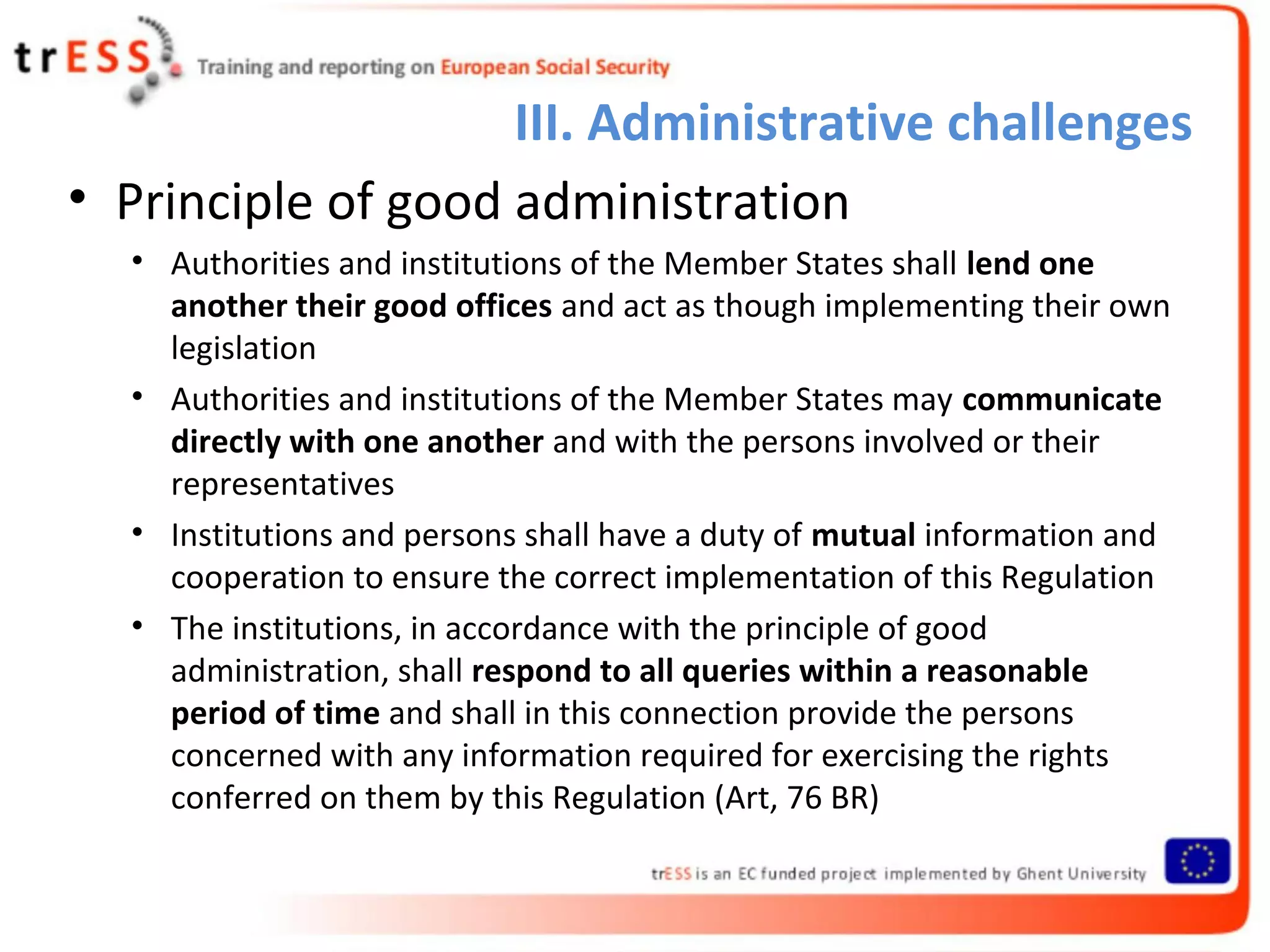 III. Administrative challenges
• Principle of good administration
  • Authorities and institutions of the Member States shall lend one
    another their good offices and act as though implementing their own
    legislation
  • Authorities and institutions of the Member States may communicate
    directly with one another and with the persons involved or their
    representatives
  • Institutions and persons shall have a duty of mutual information and
    cooperation to ensure the correct implementation of this Regulation
  • The institutions, in accordance with the principle of good
    administration, shall respond to all queries within a reasonable
    period of time and shall in this connection provide the persons
    concerned with any information required for exercising the rights
    conferred on them by this Regulation (Art, 76 BR)
 
