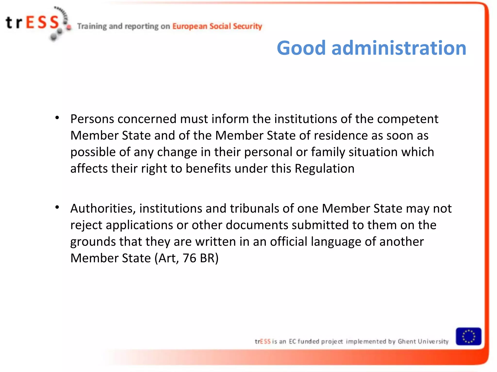 Good administration


• Persons concerned must inform the institutions of the competent
  Member State and of the Member State of residence as soon as
  possible of any change in their personal or family situation which
  affects their right to benefits under this Regulation

• Authorities, institutions and tribunals of one Member State may not
  reject applications or other documents submitted to them on the
  grounds that they are written in an official language of another
  Member State (Art, 76 BR)
 