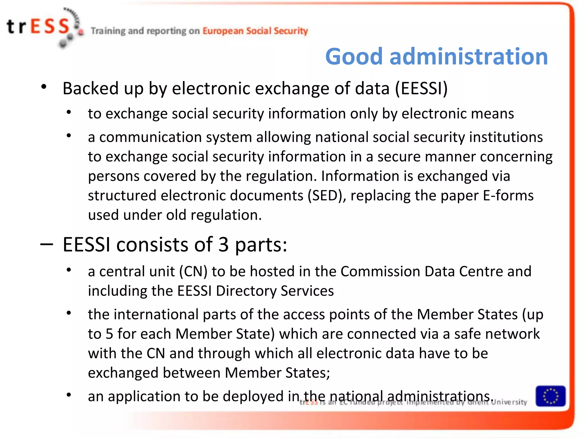 Good administration
• Backed up by electronic exchange of data (EESSI)
   •   to exchange social security information only by electronic means
   •   a communication system allowing national social security institutions
       to exchange social security information in a secure manner concerning
       persons covered by the regulation. Information is exchanged via
       structured electronic documents (SED), replacing the paper E-forms
       used under old regulation.
– EESSI consists of 3 parts:
   •   a central unit (CN) to be hosted in the Commission Data Centre and
       including the EESSI Directory Services
   •   the international parts of the access points of the Member States (up
       to 5 for each Member State) which are connected via a safe network
       with the CN and through which all electronic data have to be
       exchanged between Member States;
   •   an application to be deployed in the national administrations.
 