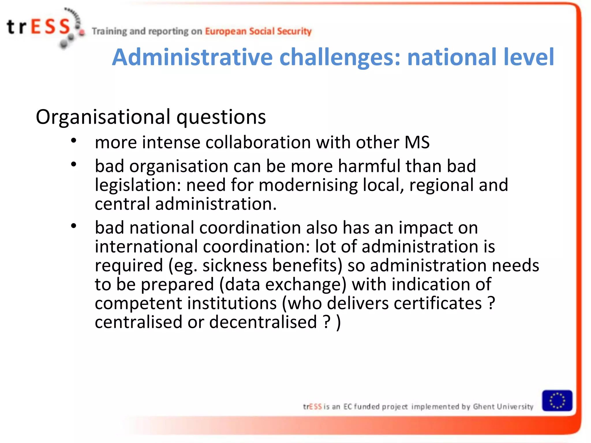 Administrative challenges: national level

Organisational questions
   • more intense collaboration with other MS
   • bad organisation can be more harmful than bad
     legislation: need for modernising local, regional and
     central administration.
   • bad national coordination also has an impact on
     international coordination: lot of administration is
     required (eg. sickness benefits) so administration needs
     to be prepared (data exchange) with indication of
     competent institutions (who delivers certificates ?
     centralised or decentralised ? )
 