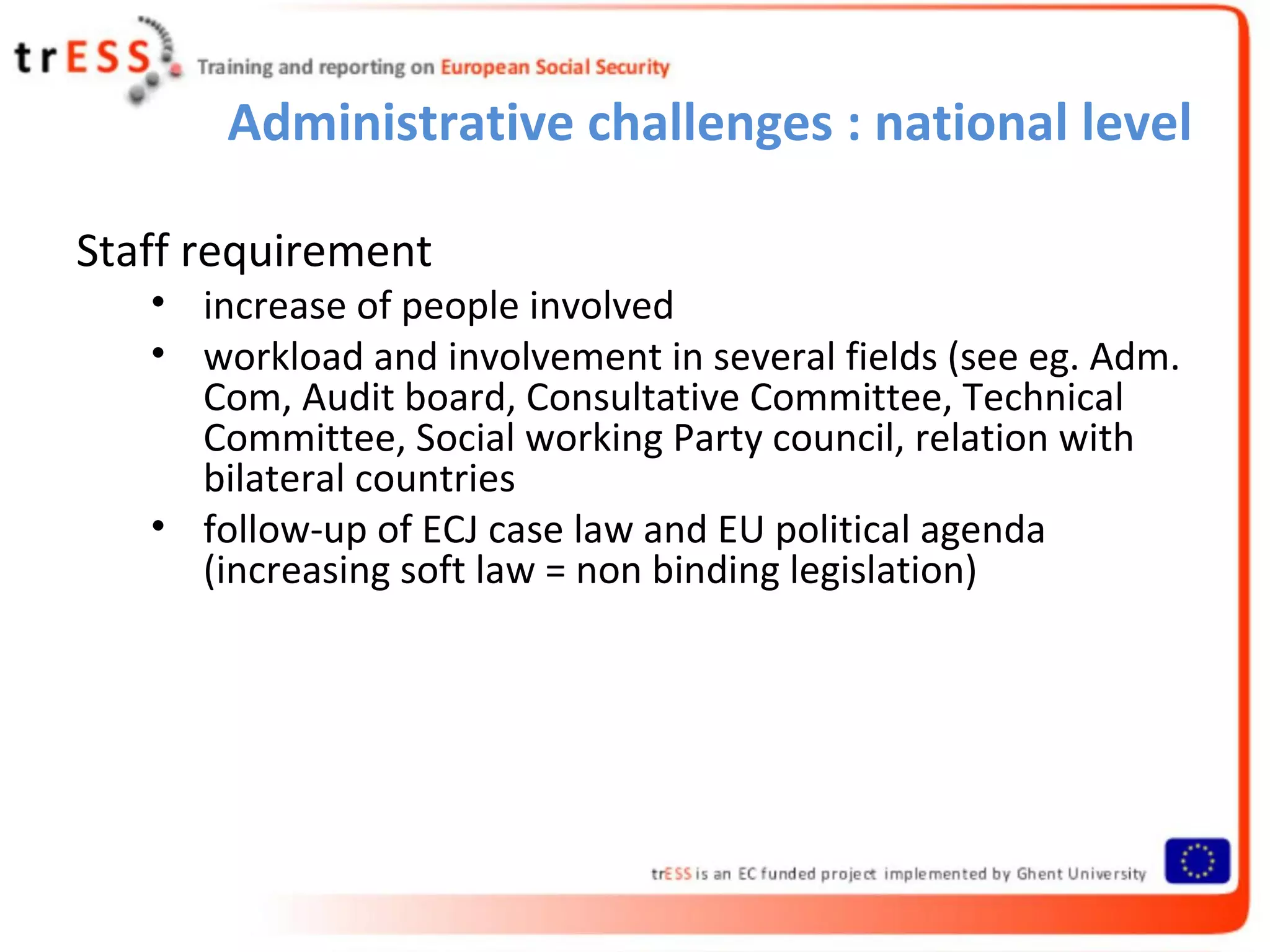 Administrative challenges : national level

Staff requirement
   • increase of people involved
   • workload and involvement in several fields (see eg. Adm.
     Com, Audit board, Consultative Committee, Technical
     Committee, Social working Party council, relation with
     bilateral countries
   • follow-up of ECJ case law and EU political agenda
     (increasing soft law = non binding legislation)
 