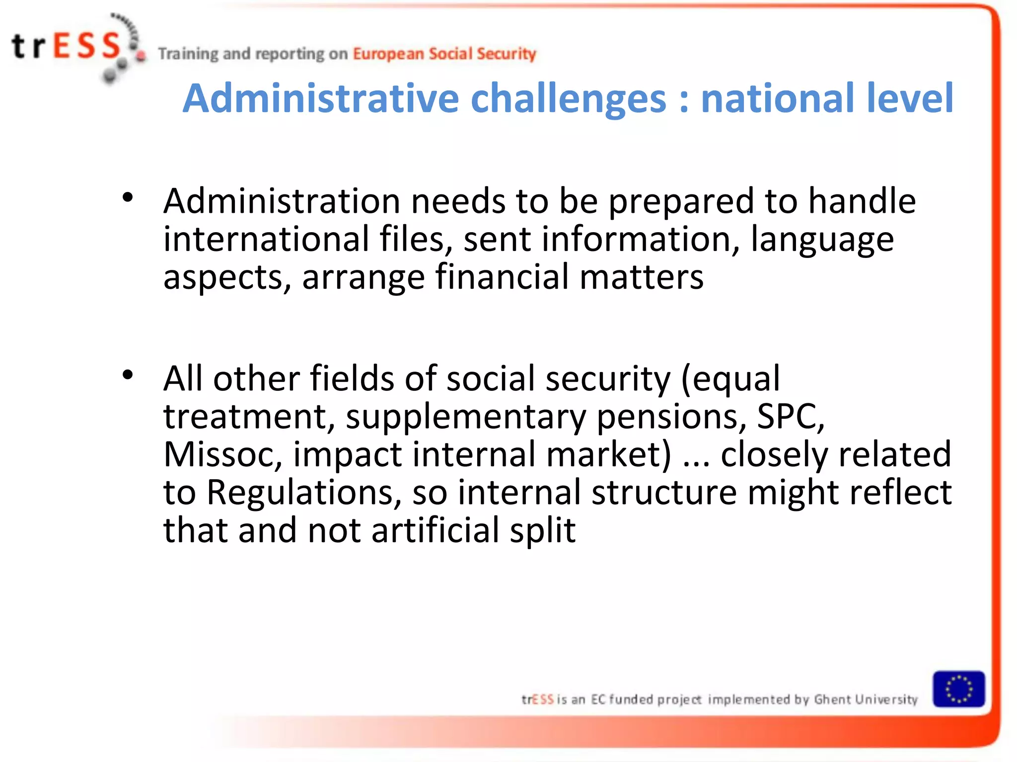 Administrative challenges : national level

• Administration needs to be prepared to handle
  international files, sent information, language
  aspects, arrange financial matters

• All other fields of social security (equal
  treatment, supplementary pensions, SPC,
  Missoc, impact internal market) ... closely related
  to Regulations, so internal structure might reflect
  that and not artificial split
 