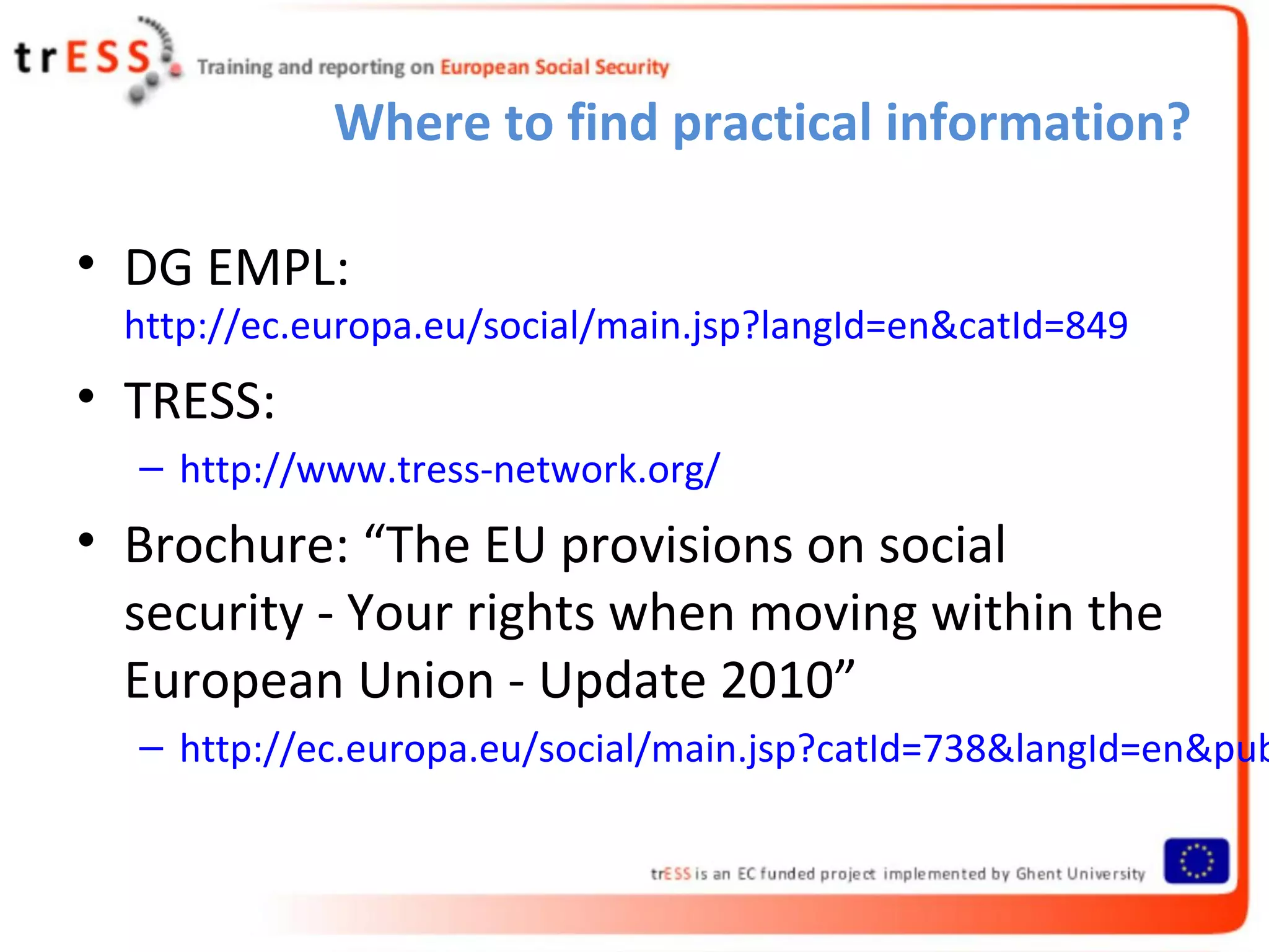 Where to find practical information?

• DG EMPL:
  http://ec.europa.eu/social/main.jsp?langId=en&catId=849
• TRESS:
  – http://www.tress-network.org/
• Brochure: “The EU provisions on social
  security - Your rights when moving within the
  European Union - Update 2010”
  – http://ec.europa.eu/social/main.jsp?catId=738&langId=en&pub
 