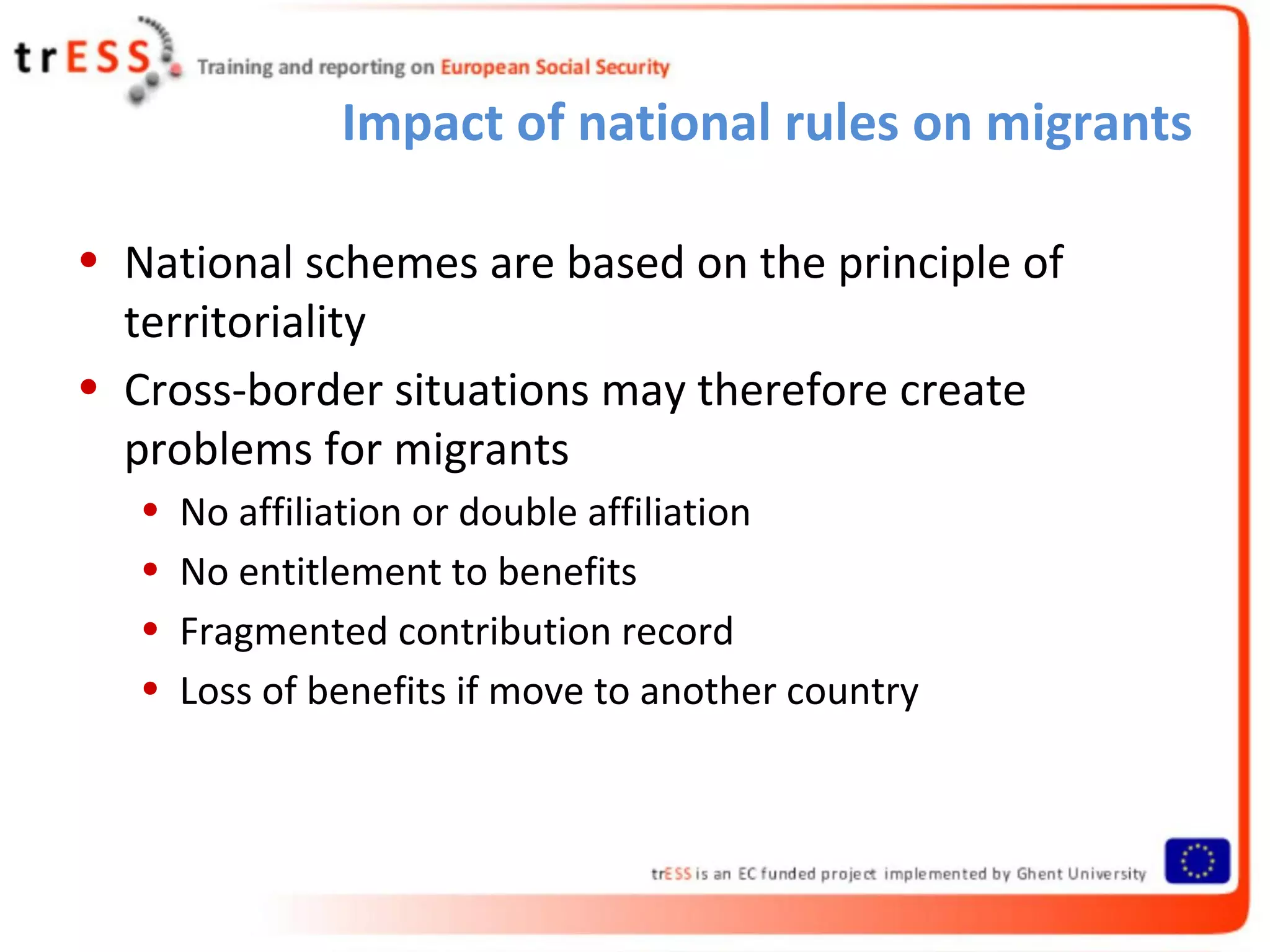 Impact of national rules on migrants

• National schemes are based on the principle of
  territoriality
• Cross-border situations may therefore create
  problems for migrants
   •   No affiliation or double affiliation
   •   No entitlement to benefits
   •   Fragmented contribution record
   •   Loss of benefits if move to another country
 