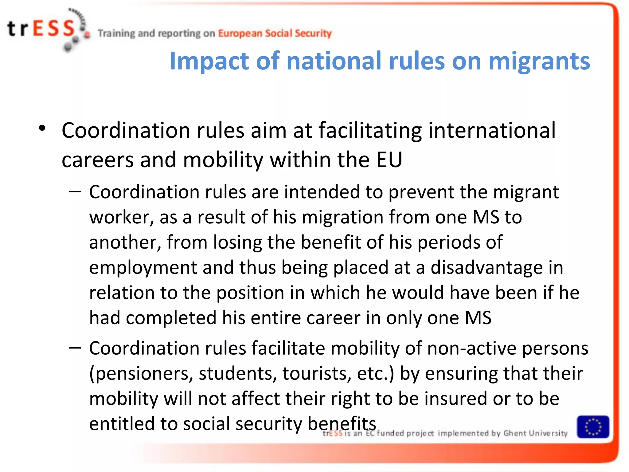 Impact of national rules on migrants

• Coordination rules aim at facilitating international
  careers and mobility within the EU
   – Coordination rules are intended to prevent the migrant
     worker, as a result of his migration from one MS to
     another, from losing the benefit of his periods of
     employment and thus being placed at a disadvantage in
     relation to the position in which he would have been if he
     had completed his entire career in only one MS
   – Coordination rules facilitate mobility of non-active persons
     (pensioners, students, tourists, etc.) by ensuring that their
     mobility will not affect their right to be insured or to be
     entitled to social security benefits
 