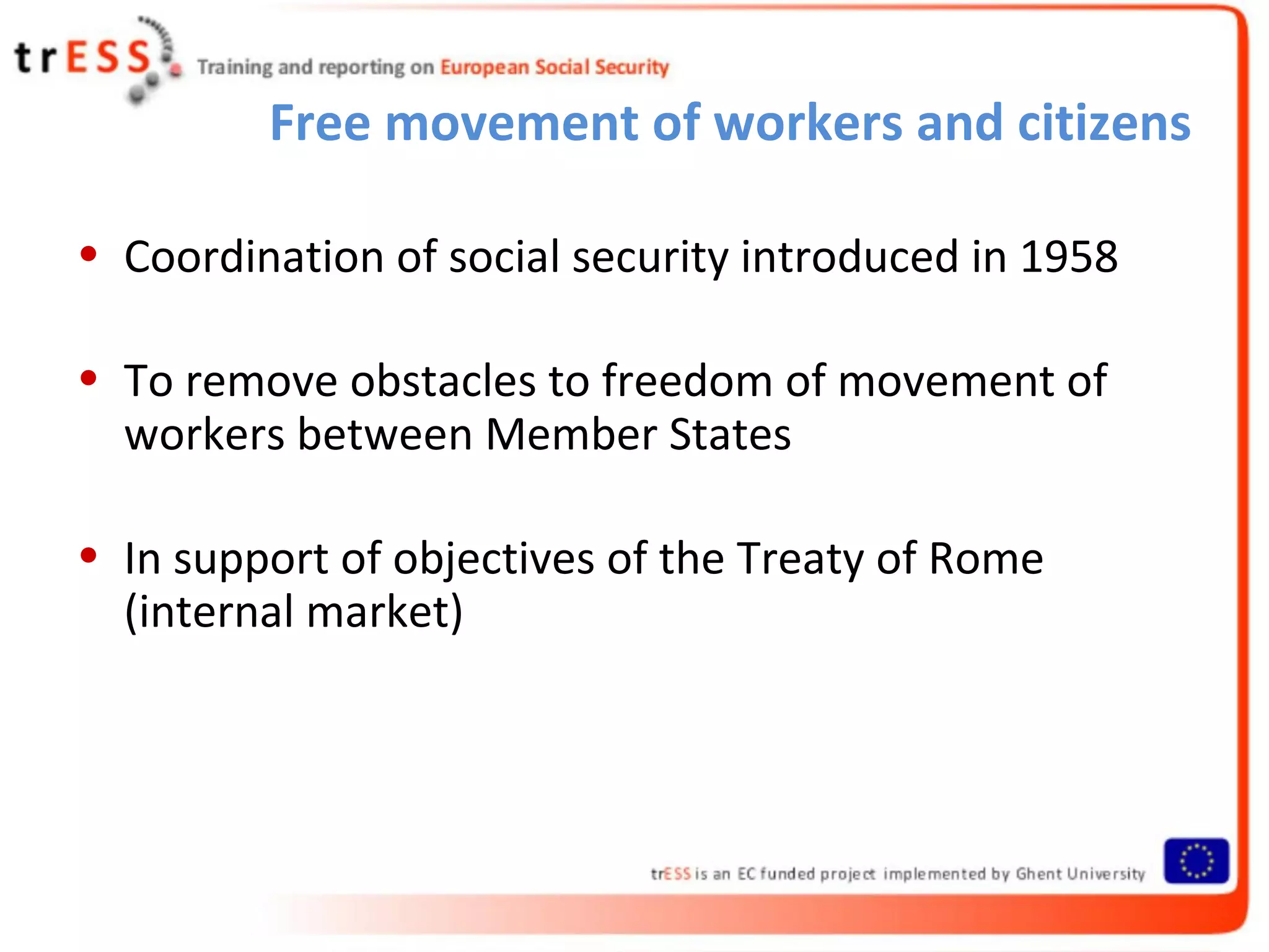 Free movement of workers and citizens

• Coordination of social security introduced in 1958

• To remove obstacles to freedom of movement of
  workers between Member States

• In support of objectives of the Treaty of Rome
  (internal market)
 