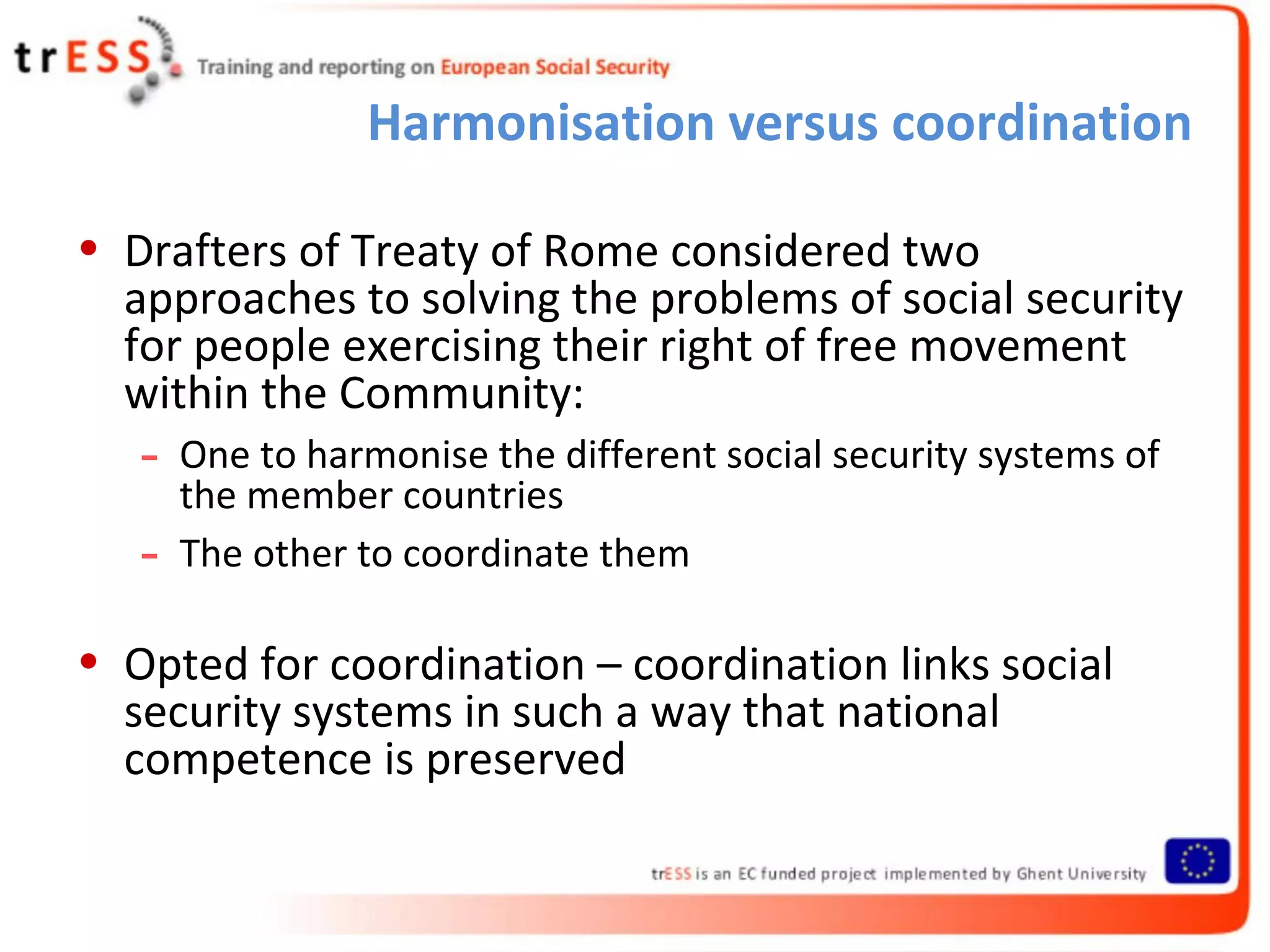 Harmonisation versus coordination

• Drafters of Treaty of Rome considered two
  approaches to solving the problems of social security
  for people exercising their right of free movement
  within the Community:
   -   One to harmonise the different social security systems of
       the member countries
   -   The other to coordinate them

• Opted for coordination – coordination links social
  security systems in such a way that national
  competence is preserved
 