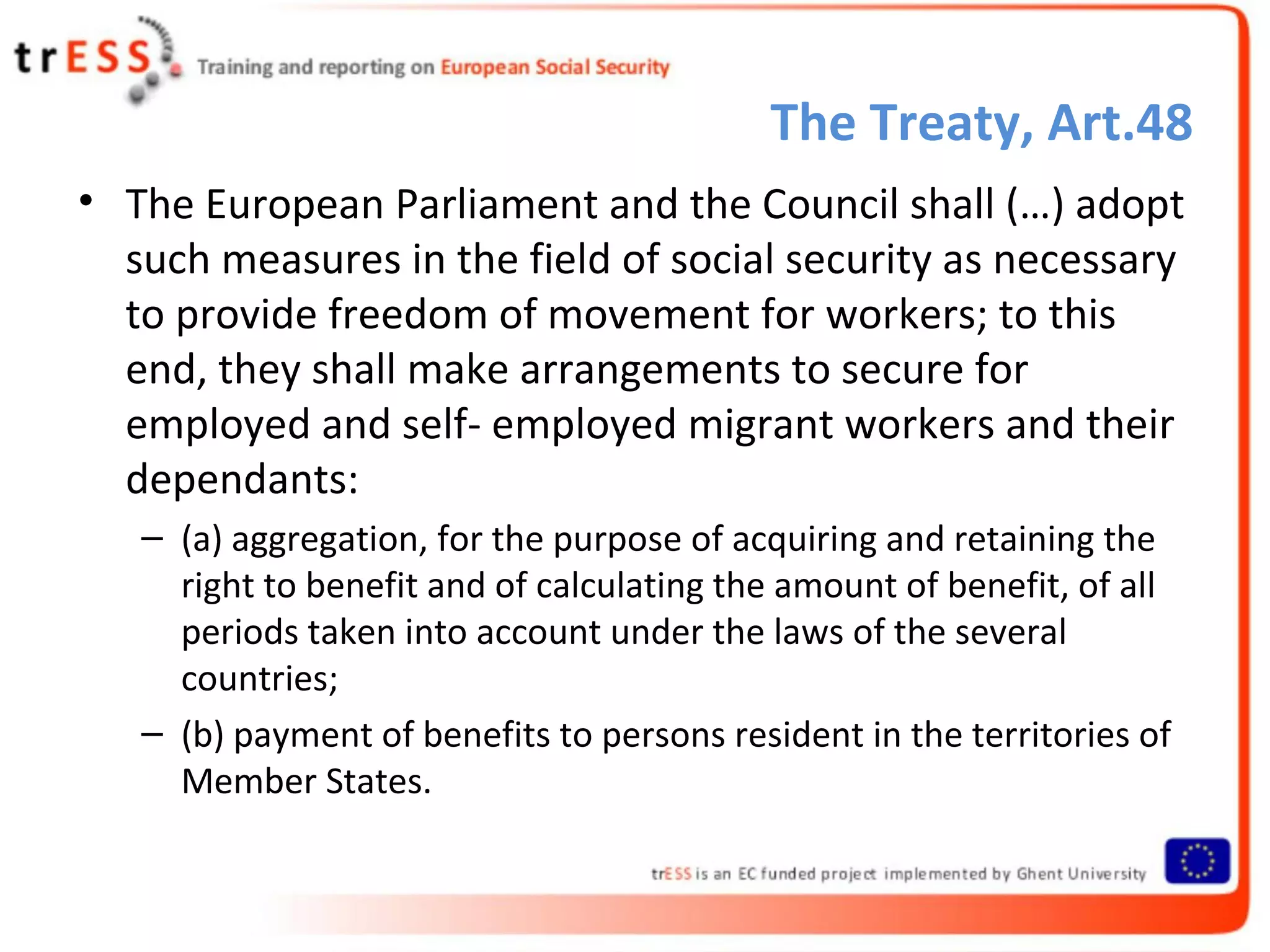 The Treaty, Art.48
• The European Parliament and the Council shall (…) adopt
  such measures in the field of social security as necessary
  to provide freedom of movement for workers; to this
  end, they shall make arrangements to secure for
  employed and self- employed migrant workers and their
  dependants:
   – (a) aggregation, for the purpose of acquiring and retaining the
     right to benefit and of calculating the amount of benefit, of all
     periods taken into account under the laws of the several
     countries;
   – (b) payment of benefits to persons resident in the territories of
     Member States.
 