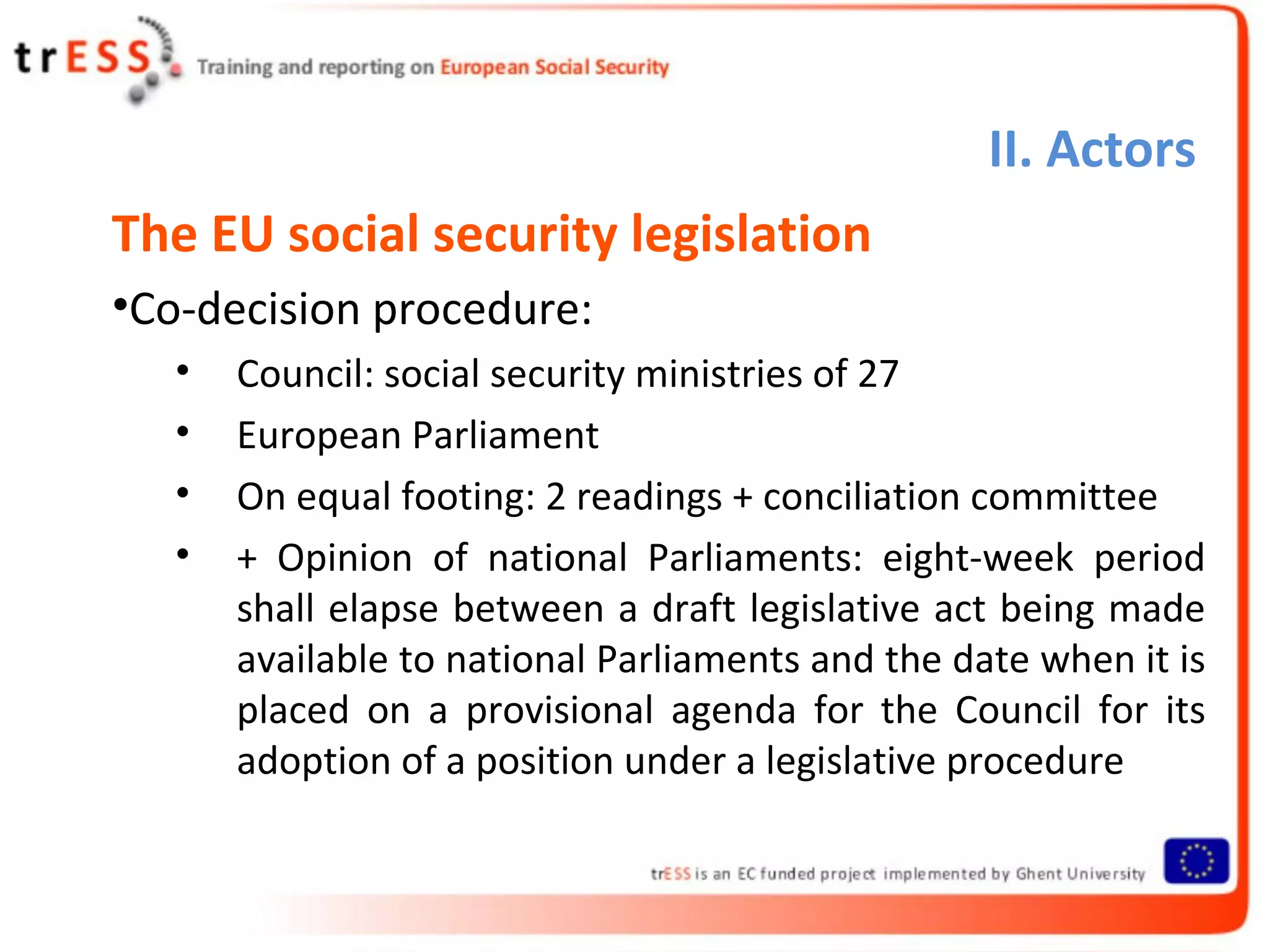 II. Actors
The EU social security legislation
•Co-decision procedure:
   •   Council: social security ministries of 27
   •   European Parliament
   •   On equal footing: 2 readings + conciliation committee
   •   + Opinion of national Parliaments: eight-week period
       shall elapse between a draft legislative act being made
       available to national Parliaments and the date when it is
       placed on a provisional agenda for the Council for its
       adoption of a position under a legislative procedure
 
