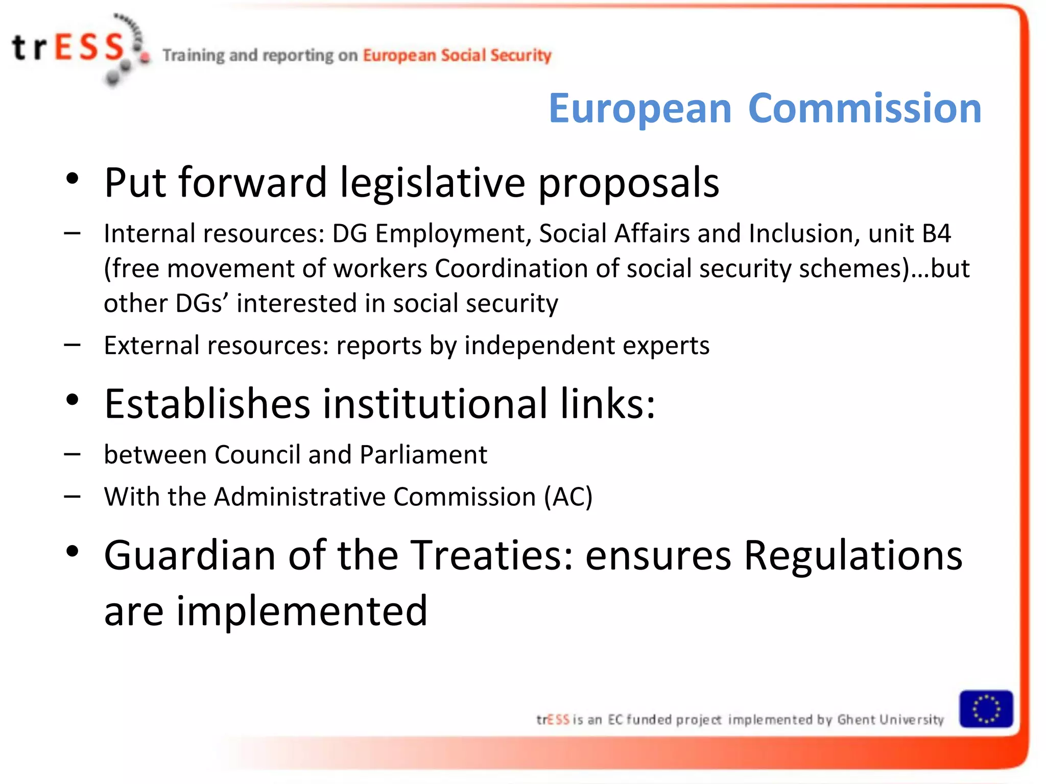 European Commission
• Put forward legislative proposals
– Internal resources: DG Employment, Social Affairs and Inclusion, unit B4
  (free movement of workers Coordination of social security schemes)…but
  other DGs’ interested in social security
– External resources: reports by independent experts

• Establishes institutional links:
– between Council and Parliament
– With the Administrative Commission (AC)

• Guardian of the Treaties: ensures Regulations
  are implemented
 