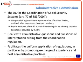 Administrative Commission
• The AC for the Coordination of Social Security
  Systems (art. 77 of 883/2004):
   – composed of a government representative of each of the MS,
     assisted, where necessary, by expert advisers.
   – Representatives of the EC attend the meetings in an advisory capacity.
   – Secretariat provided by the EC.
• Deals with administrative questions and questions of
  interpretation arising from the coordination
  regulation.
• Facilitates the uniform application of regulations, in
  particular by promoting exchange of experience and
  best administrative practices
 