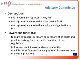 Advisory Committee
• Composition:
  – one government representative / MS
  – one representative from the trade unions / MS
  – one representative from the employers' organisations /
    MS
• Powers and functions:
  – to examine general questions or questions of principle and
    problems arising from the implementation of the
    regulations
  – to formulate opinions on such matters for the
    Administrative Commission and proposals for any revisions
    of the said provisions
 