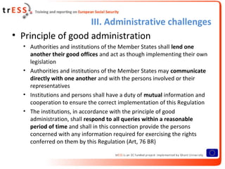 III. Administrative challenges
• Principle of good administration
  • Authorities and institutions of the Member States shall lend one
    another their good offices and act as though implementing their own
    legislation
  • Authorities and institutions of the Member States may communicate
    directly with one another and with the persons involved or their
    representatives
  • Institutions and persons shall have a duty of mutual information and
    cooperation to ensure the correct implementation of this Regulation
  • The institutions, in accordance with the principle of good
    administration, shall respond to all queries within a reasonable
    period of time and shall in this connection provide the persons
    concerned with any information required for exercising the rights
    conferred on them by this Regulation (Art, 76 BR)
 
